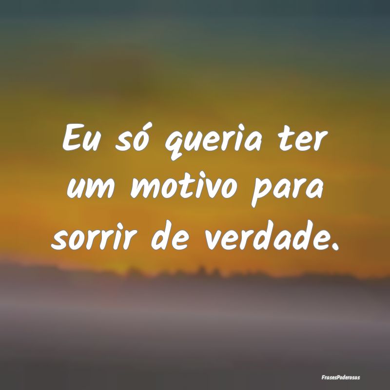 Eu só queria ter um motivo para sorrir de verdade...