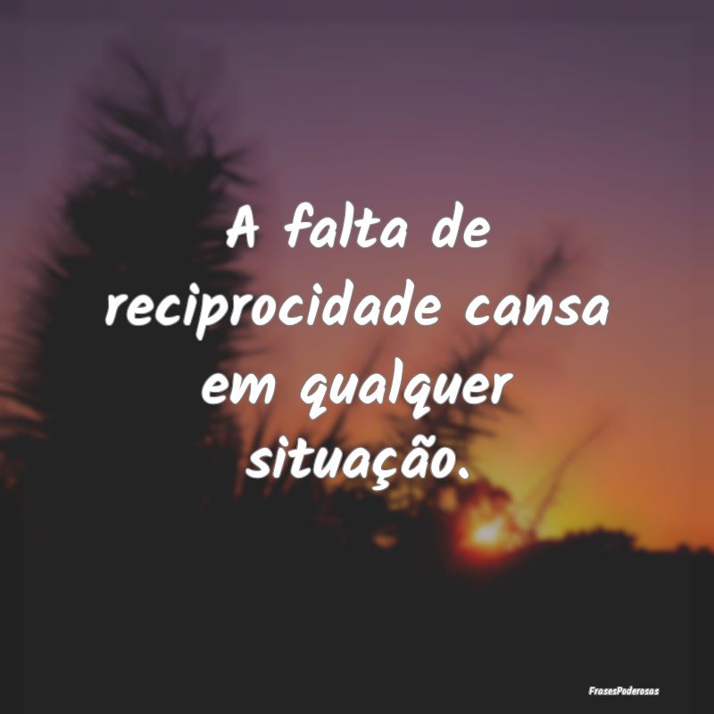 A falta de reciprocidade cansa em qualquer situaç...