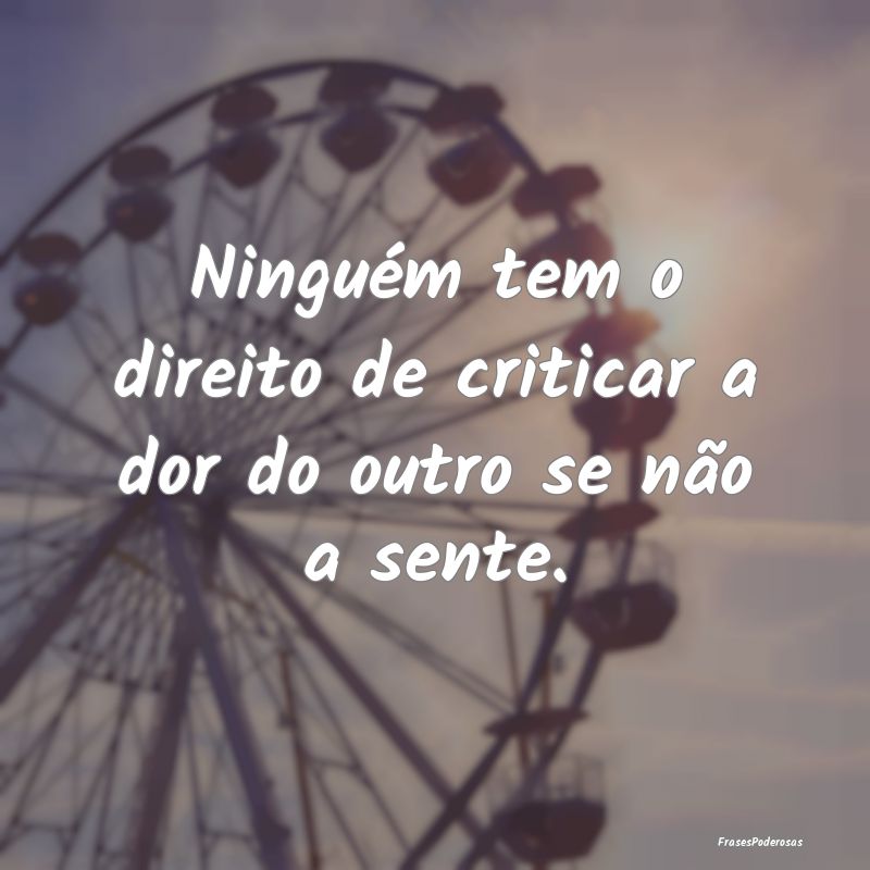 Ninguém tem o direito de criticar a dor do outro ...