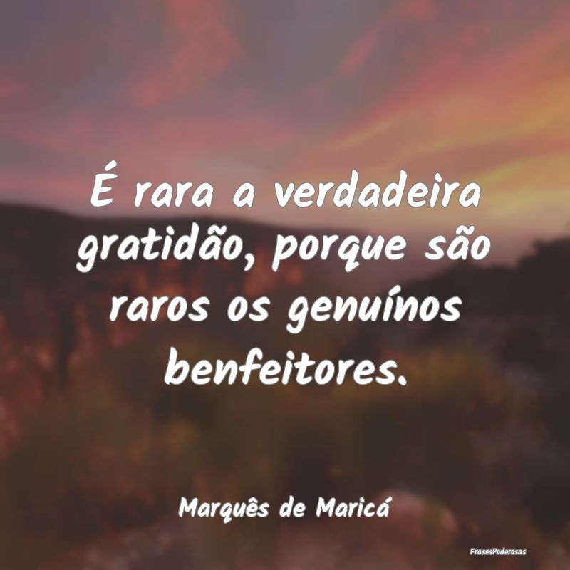 É rara a verdadeira gratidão, porque são raros ...