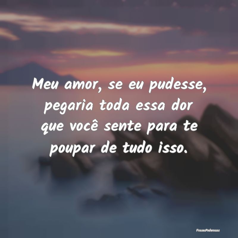 Meu amor, se eu pudesse, pegaria toda essa dor que...