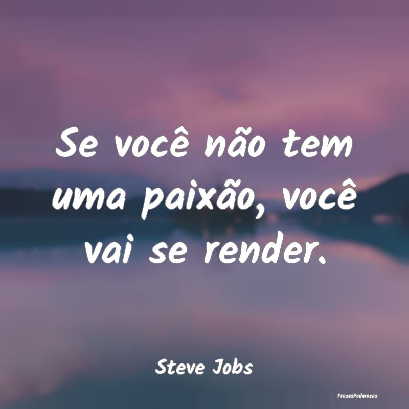 Se você não tem uma paixão, você vai se render...