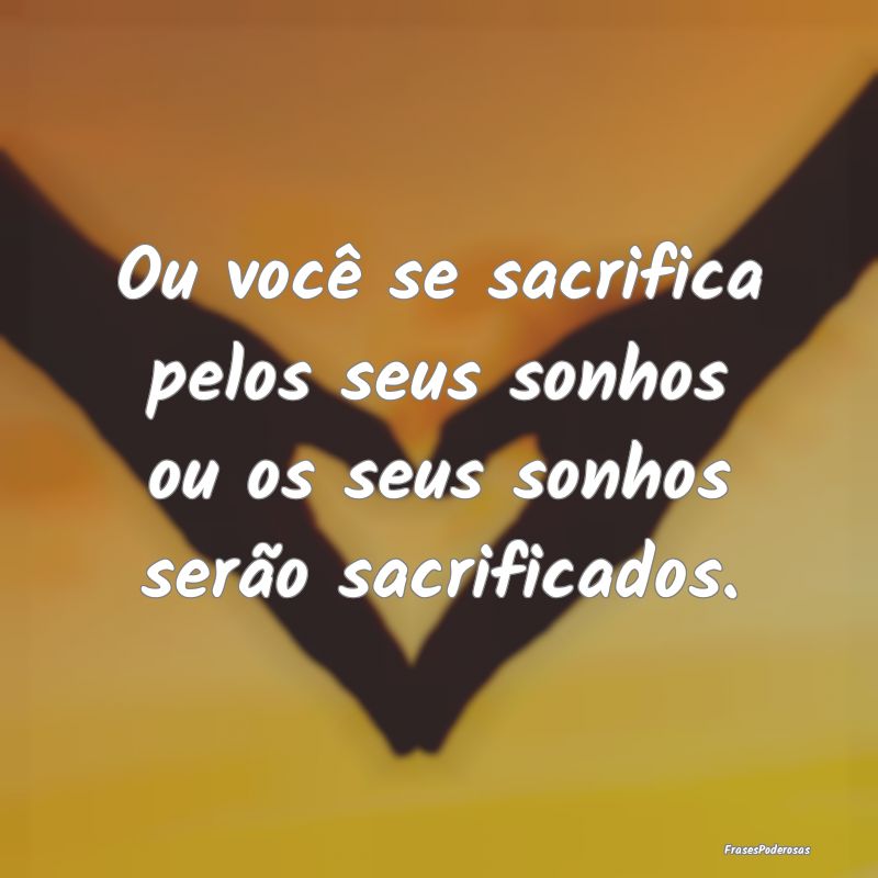 Ou você se sacrifica pelos seus sonhos ou os seus...