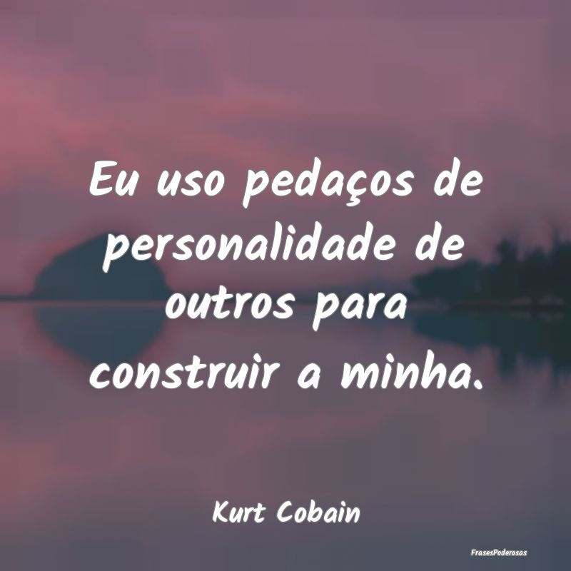 Eu uso pedaços de personalidade de outros para co...