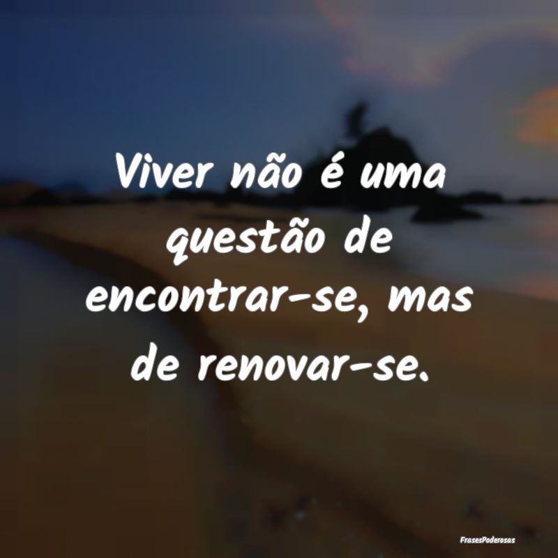 Viver não é uma questão de encontrar-se, mas de...