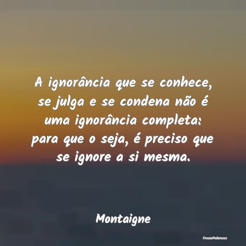 A ignorância que se conhece, se julga e se conden... A ignorância que se conhece, se julga e se conden...