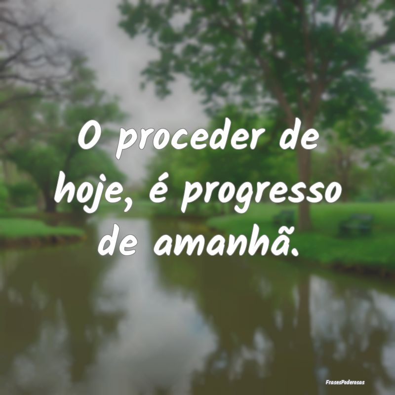 O proceder de hoje, é progresso de amanhã.
...