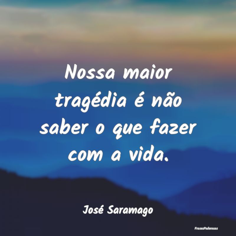 Nossa maior tragédia é não saber o que fazer co...