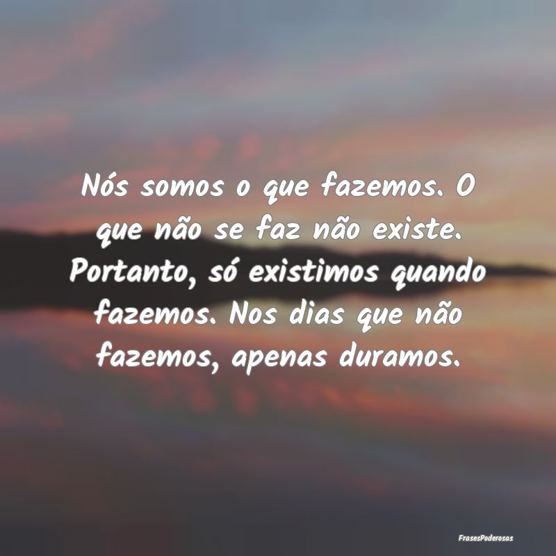 Nós somos o que fazemos. O que não se faz não e...