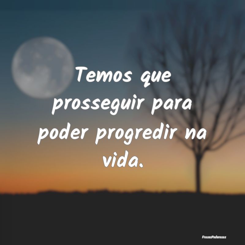 Temos que prosseguir para poder progredir na vida....