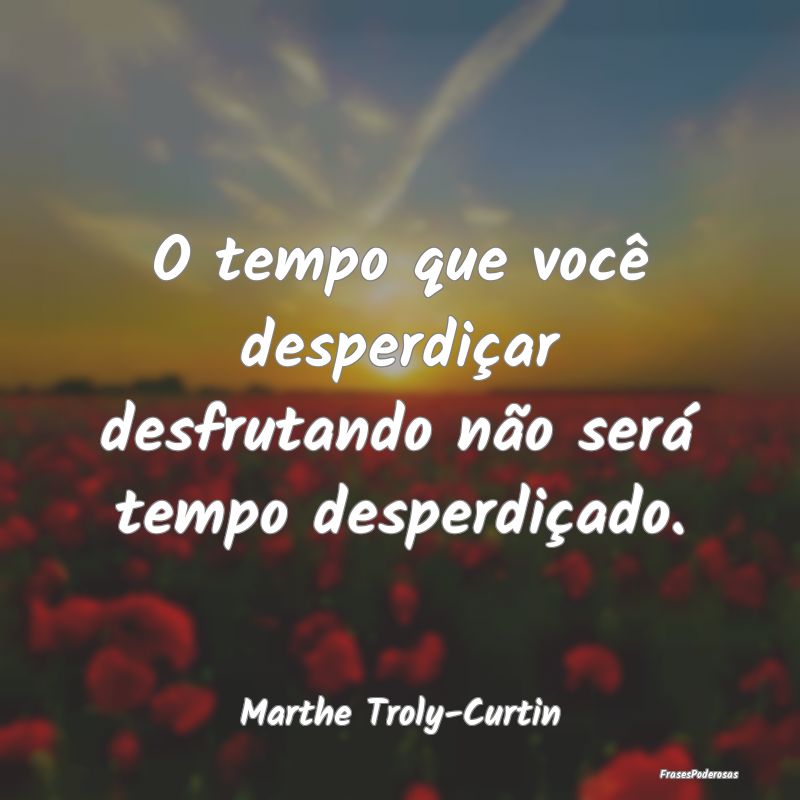 O tempo que você desperdiçar desfrutando não se...