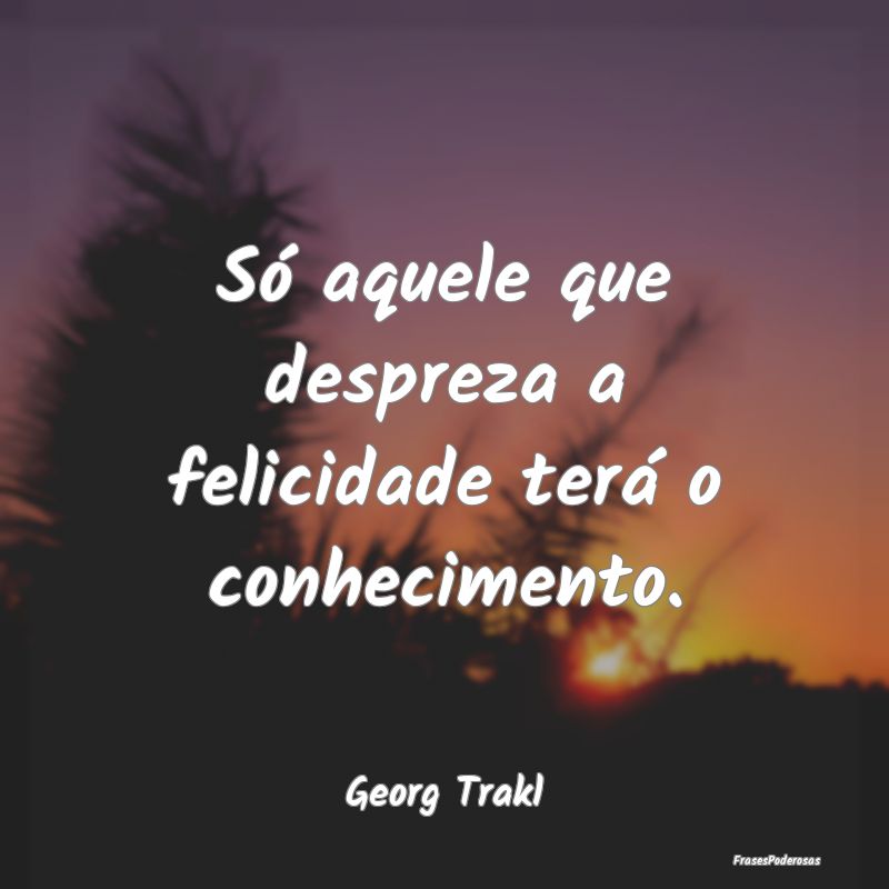 Só aquele que despreza a felicidade terá o conhe...
