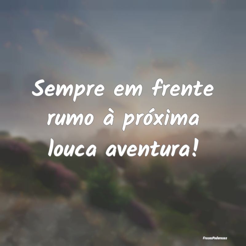 Sempre em frente rumo à próxima louca aventura!
...