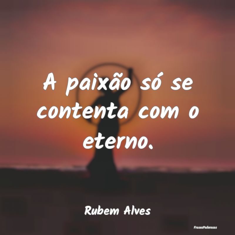 A paixão só se contenta com o eterno....