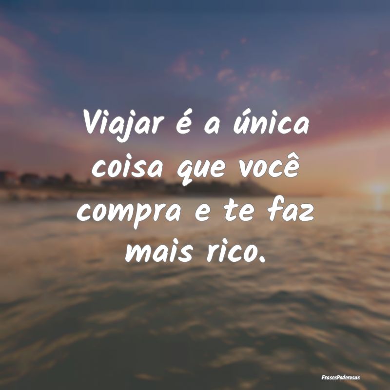 Viajar é a única coisa que você compra e te faz...