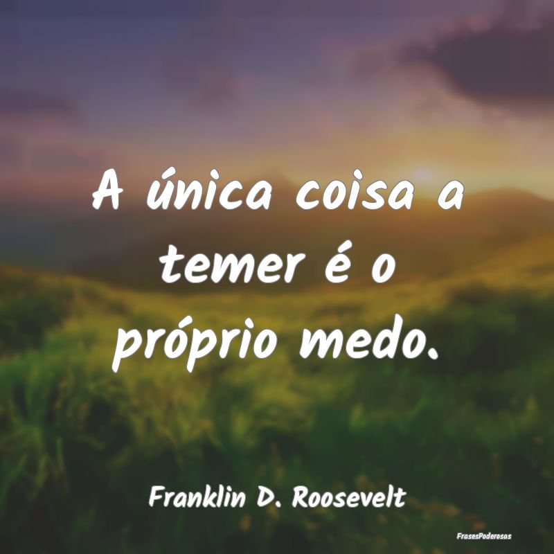 A única coisa a temer é o próprio medo....
