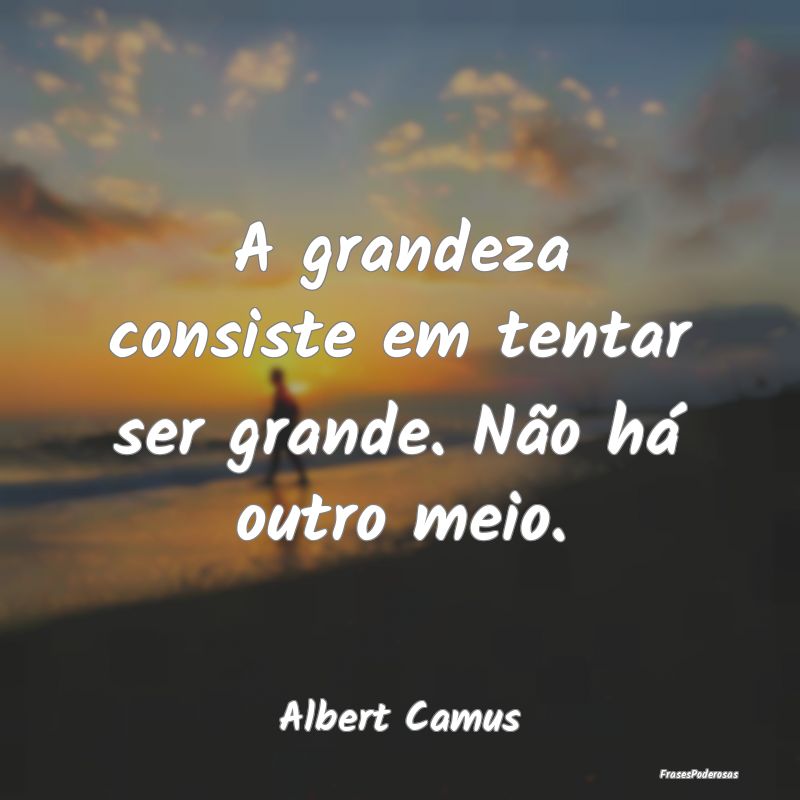 A grandeza consiste em tentar ser grande. Não há...