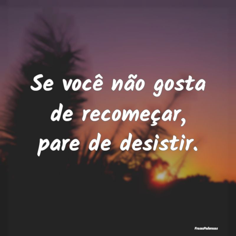 Se você não gosta de recomeçar, pare de desisti...