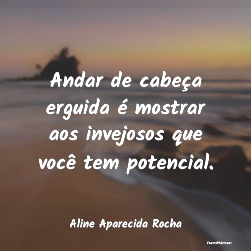 Andar de cabeça erguida é mostrar aos invejosos ...