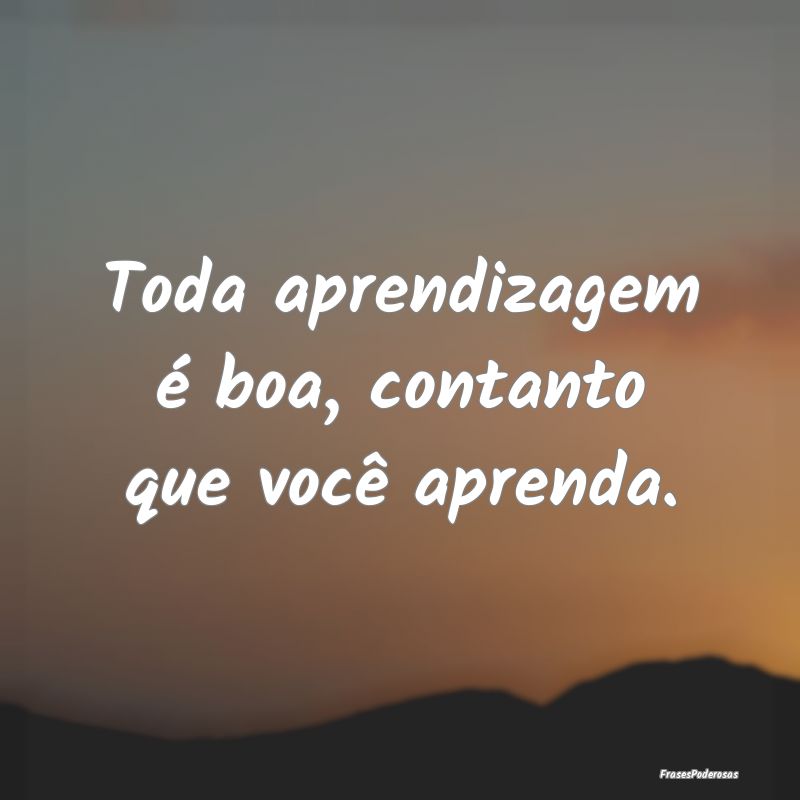 Toda aprendizagem é boa, contanto que você apren...