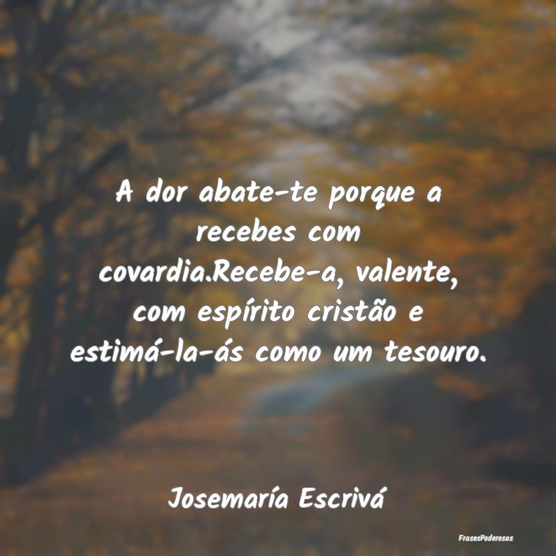 A dor abate-te porque a recebes com covardia.Receb... A dor abate-te porque a recebes com covardia.Receb...