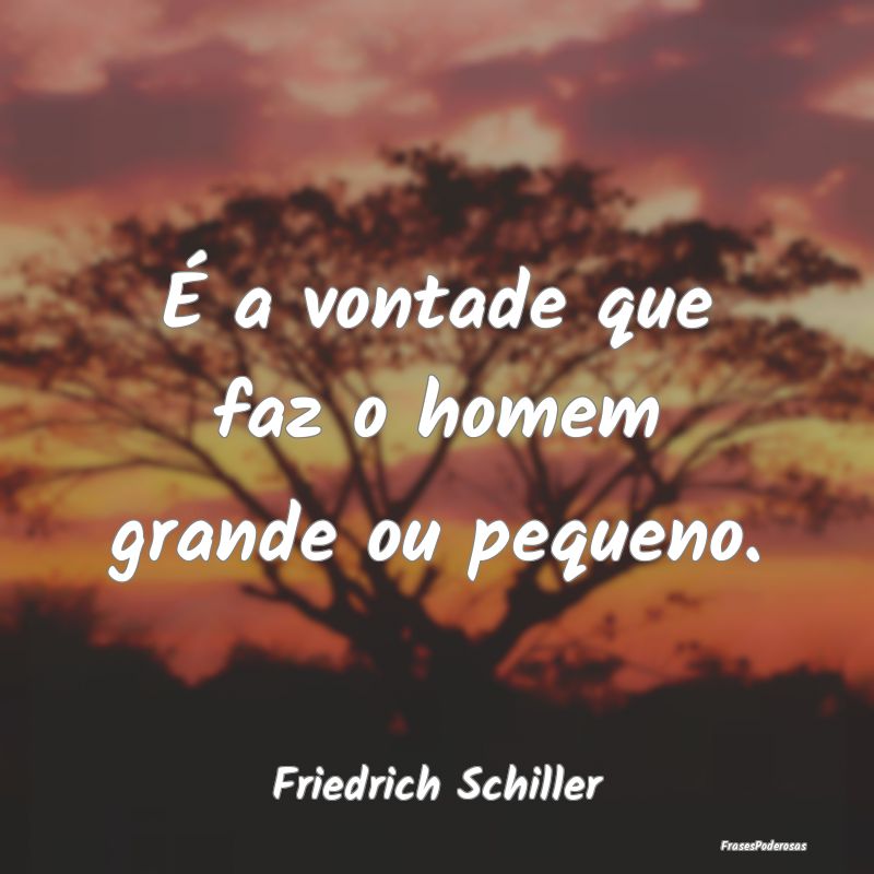 É a vontade que faz o homem grande ou pequeno....