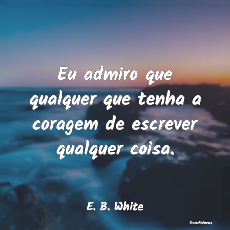 Eu admiro que qualquer que tenha a coragem de escr...