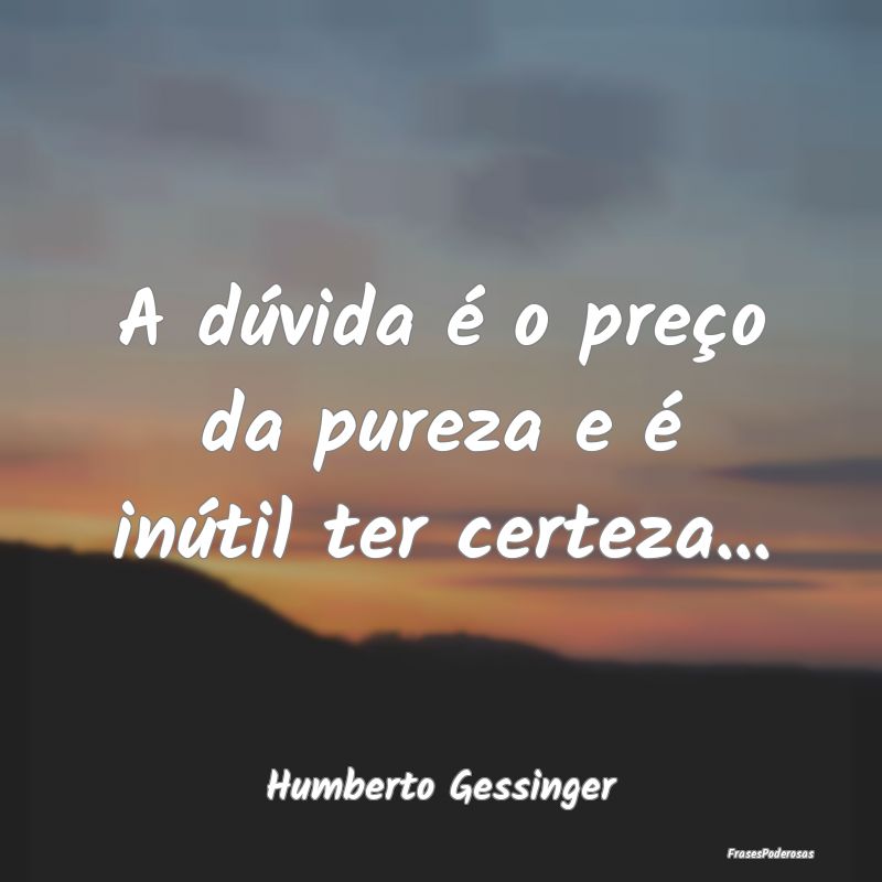 A dúvida é o preço da pureza e é inútil ter c...