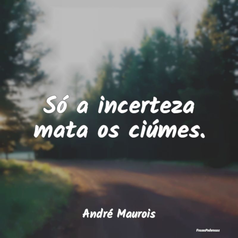 Só a incerteza mata os ciúmes....