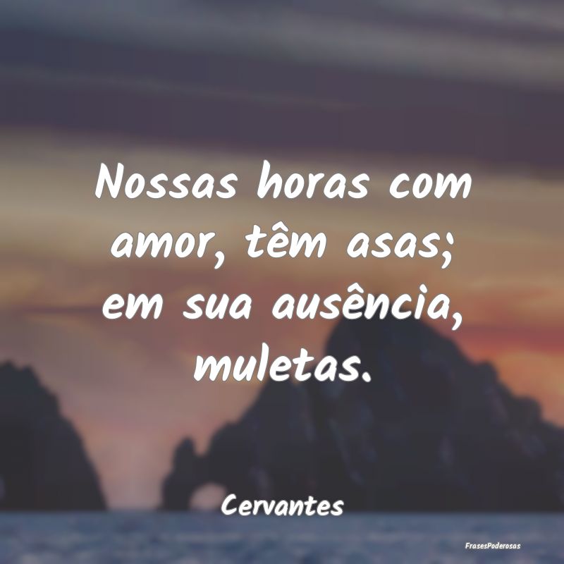 Nossas horas com amor, têm asas; em sua ausência...
