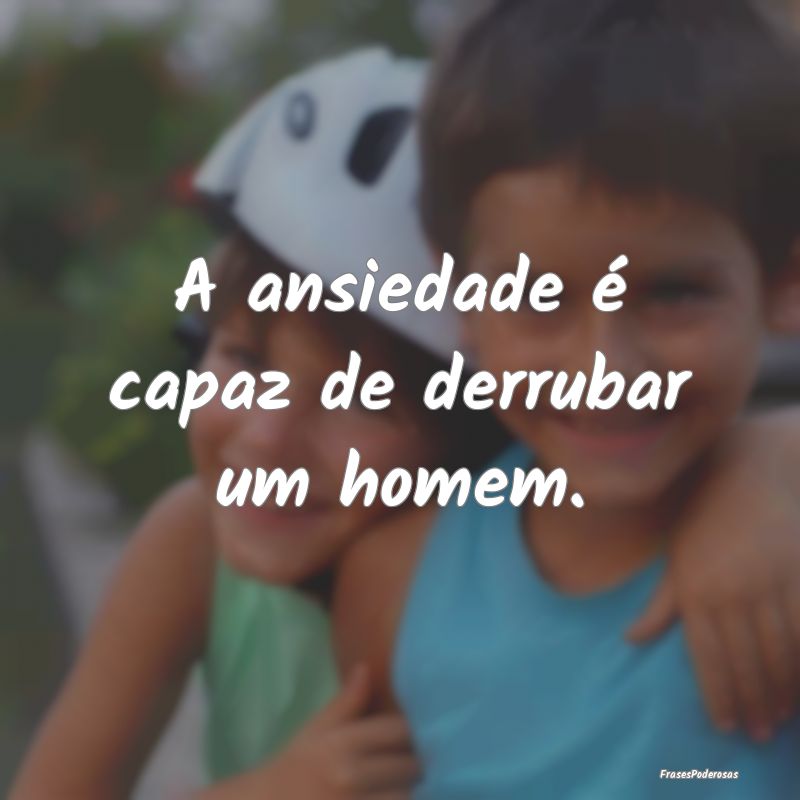 A ansiedade é capaz de derrubar um homem.
...