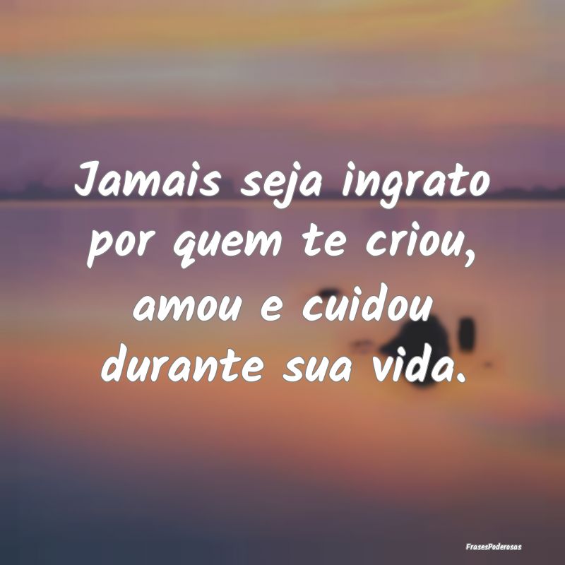 Jamais seja ingrato por quem te criou, amou e cuid...