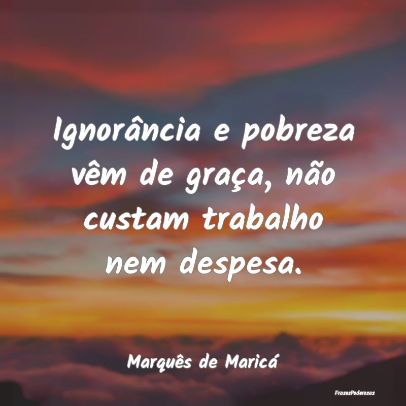 Ignorância e pobreza vêm de graça, não custam ...
