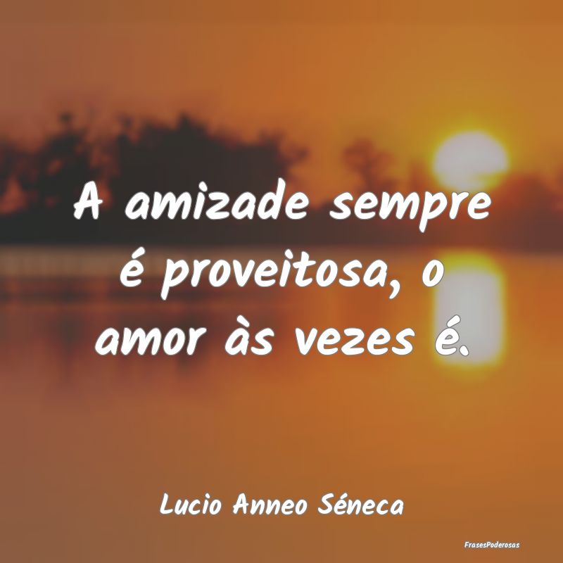 A amizade sempre é proveitosa, o amor às vezes ...