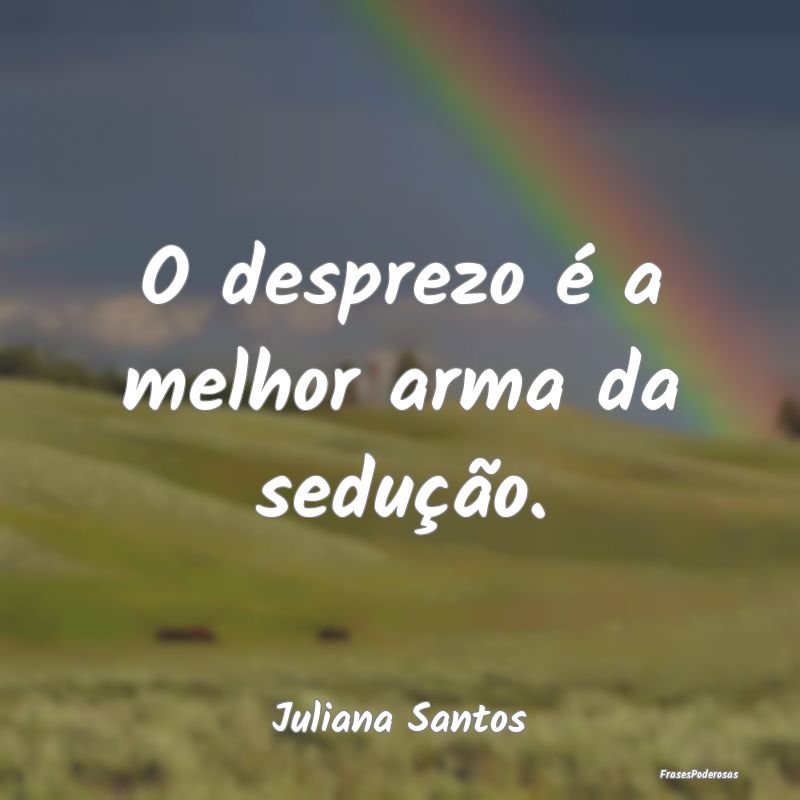 O desprezo é a melhor arma da sedução....