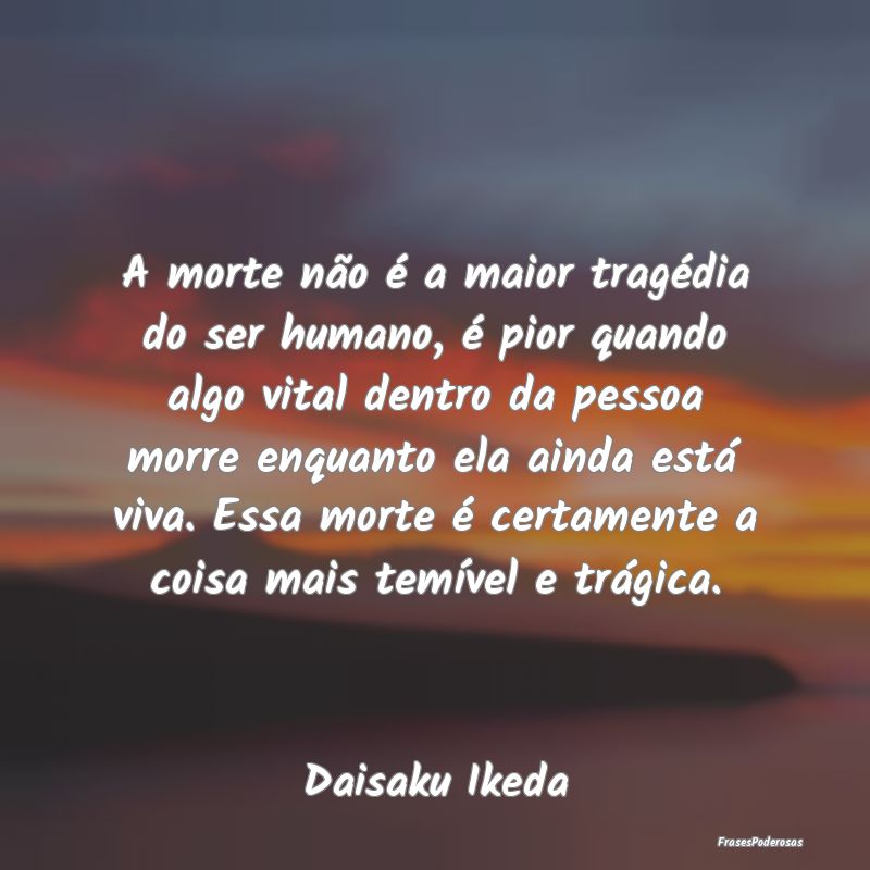 A morte não é a maior tragédia do ser humano, ...