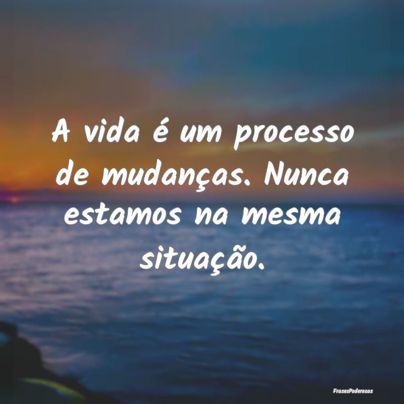 A vida é um processo de mudanças. Nunca estamos ...