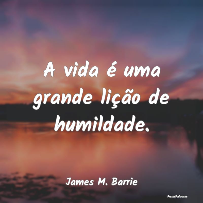 A vida é uma grande lição de humildade....