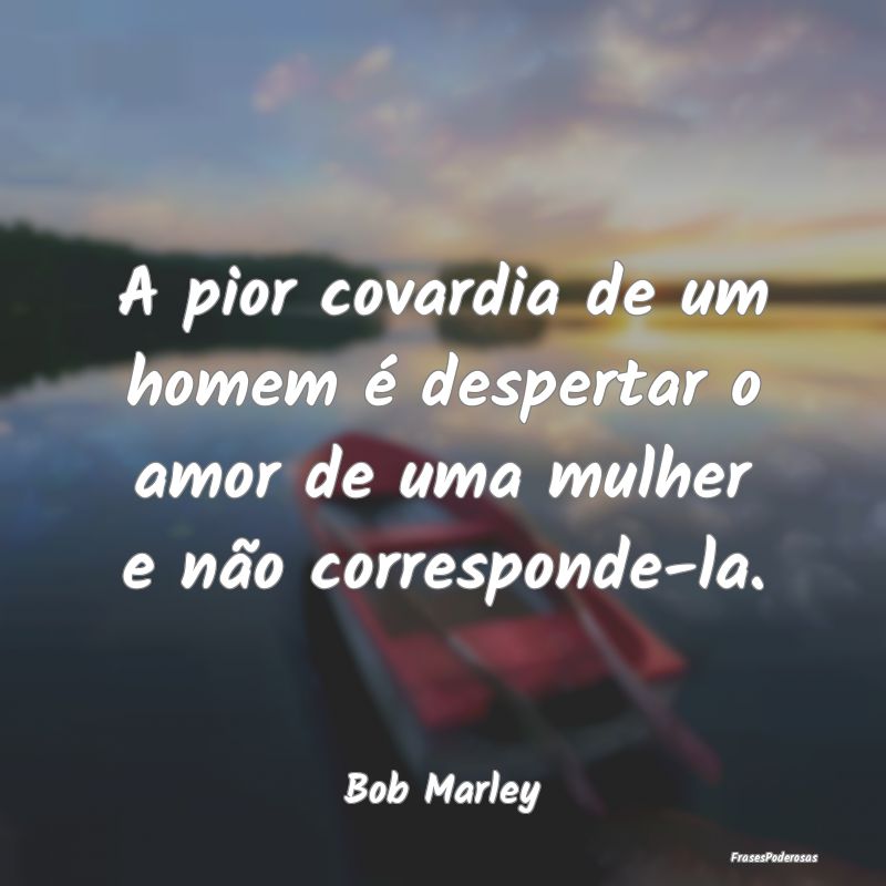 A pior covardia de um homem é despertar o amor de...