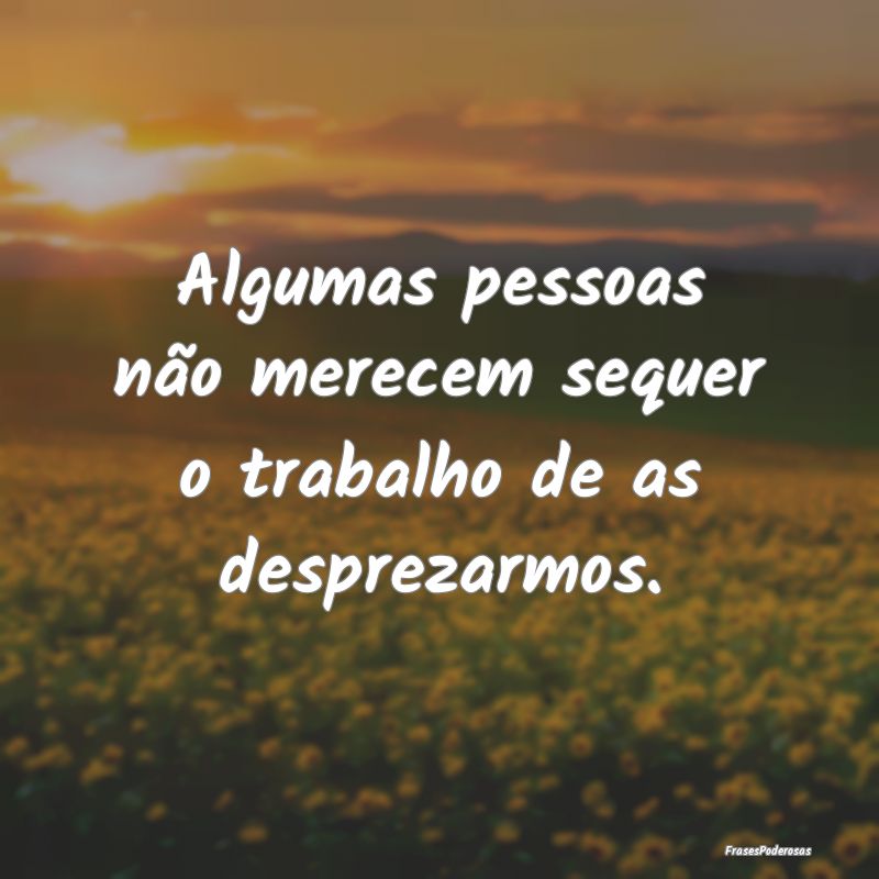 Algumas pessoas não merecem sequer o trabalho de ...