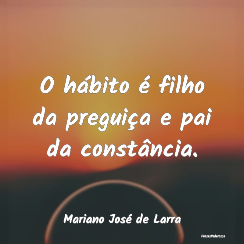 O hábito é filho da preguiça e pai da constânc...