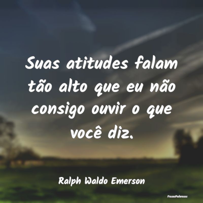 Suas atitudes falam tão alto que eu não consigo ...