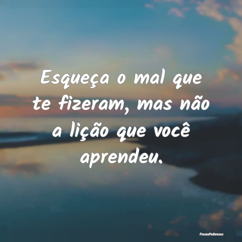 Esqueça o mal que te fizeram, mas não a lição ...