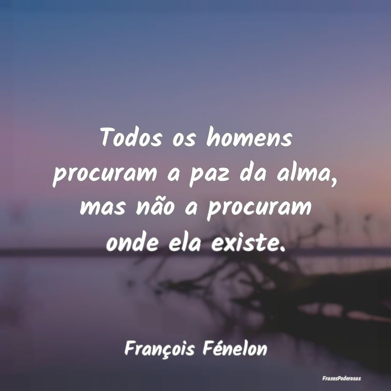 Todos os homens procuram a paz da alma, mas não a...