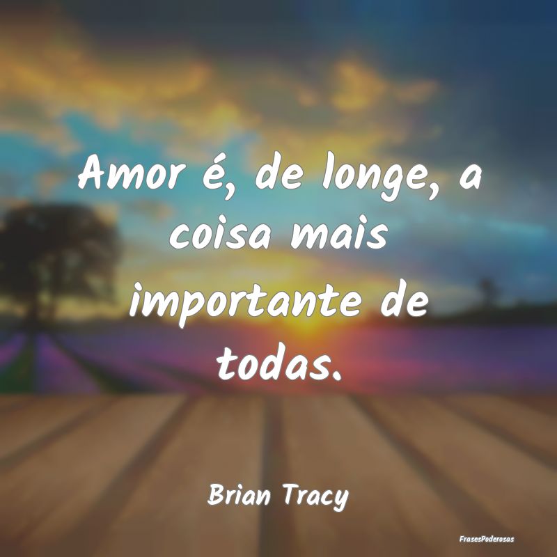 Amor é, de longe, a coisa mais importante de toda...
