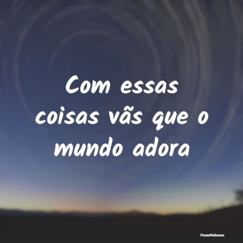 Com essas coisas vãs que o mundo adora
...