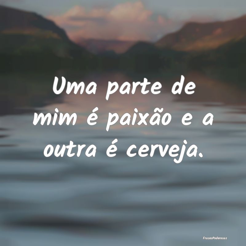 Uma parte de mim é paixão e a outra é cerveja.
...