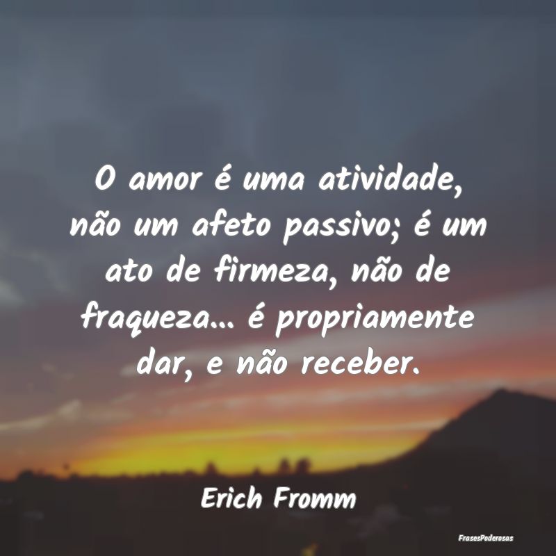 O amor é uma atividade, não um afeto passivo; é... O amor é uma atividade, não um afeto passivo; é...
