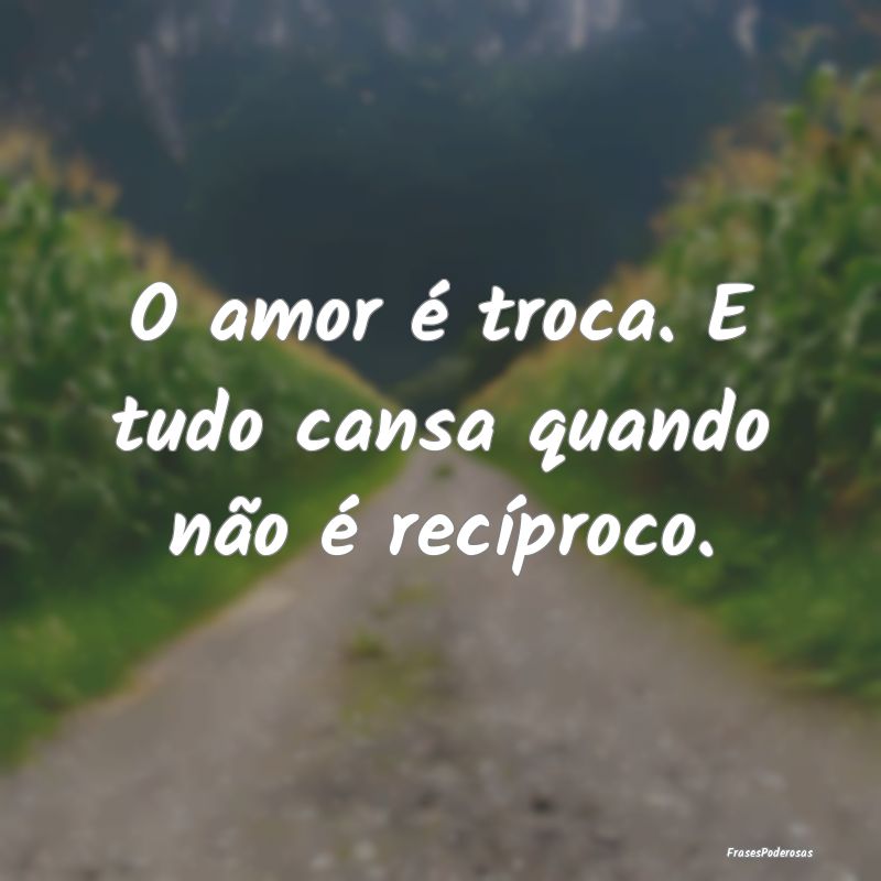 O amor é troca. E tudo cansa quando não é recí...