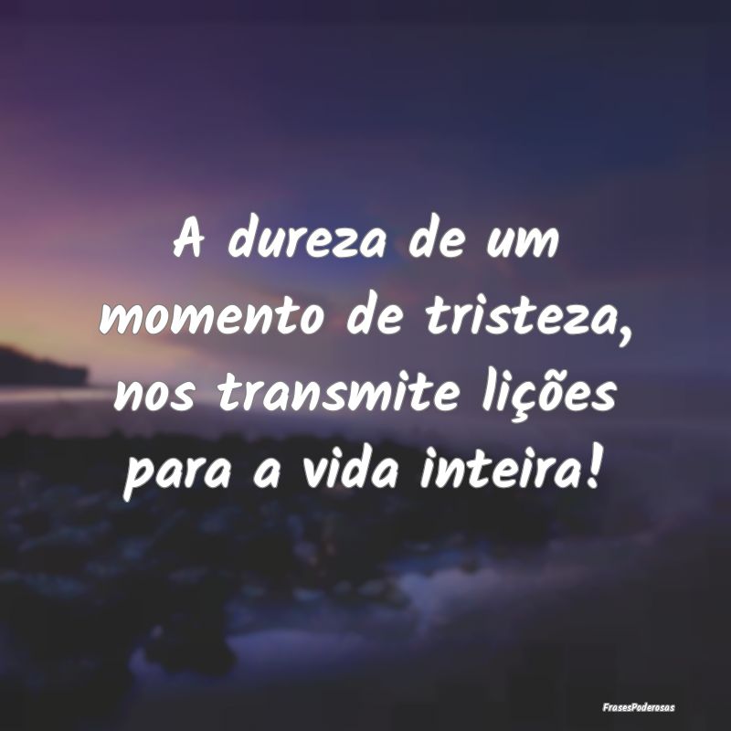 A dureza de um momento de tristeza, nos transmite ...